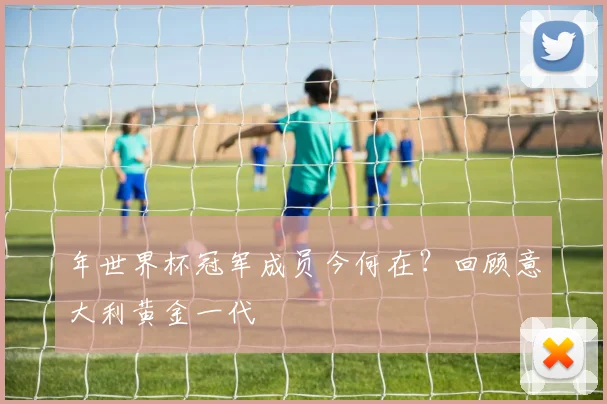 年世界杯冠军成员今何在？回顾意大利黄金一代