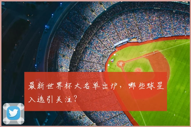 最新世界杯大名单出炉，哪些球星入选引关注？