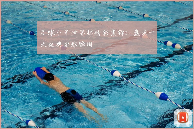 足球小子世界杯精彩集锦：盘点十大经典进球瞬间