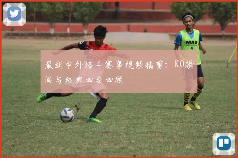 最新中外格斗赛事视频精剪：KO瞬间与经典回合回顾