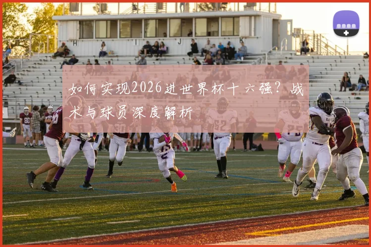 如何实现2026进世界杯十六强?战术与球员深度解析
