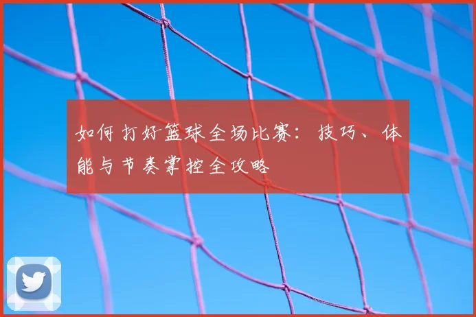 如何打好篮球全场比赛：技巧、体能与节奏掌控全攻略