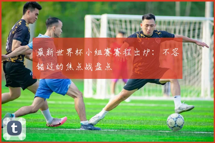 最新世界杯小组赛赛程出炉：不容错过的焦点战盘点
