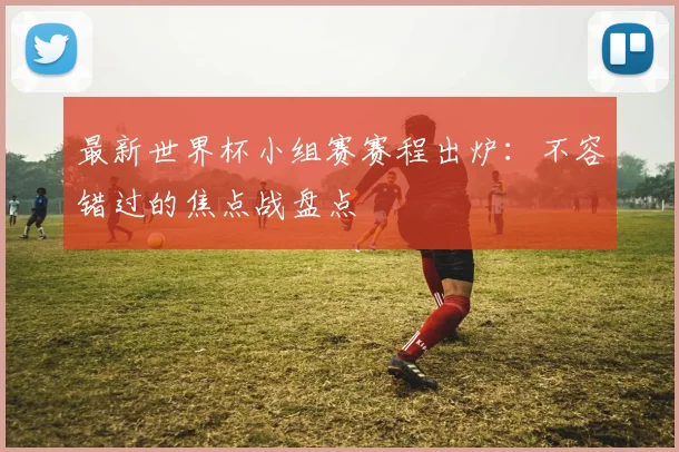 最新世界杯小组赛赛程出炉：不容错过的焦点战盘点