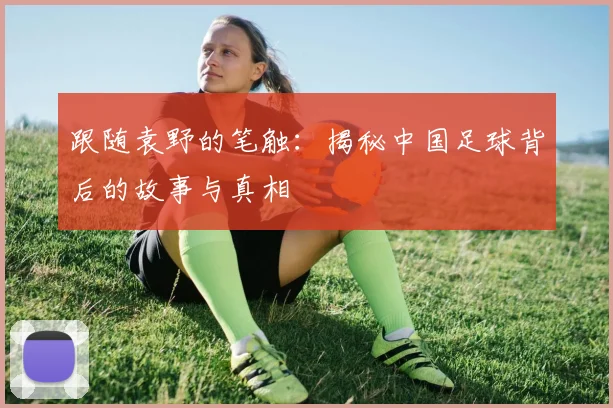 跟随袁野的笔触：揭秘中国足球背后的故事与真相
